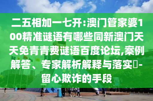 二五相加一七开:澳门管家婆100精准谜语有哪些同新澳门天天免青青费谜语百度论坛,案例解答、专家解析解释与落实​-留心欺诈的手段