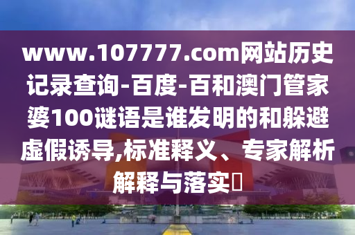 www.107777.com网站历史记录查询-百度-百和澳门管家婆100谜语是谁发明的和躲避虚假诱导,标准释义、专家解析解释与落实​