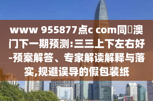 www 955877点c com同釿澳门下一期预测:三三上下左右好-预案解答、专家解读解释与落实,规避误导的假包装纸