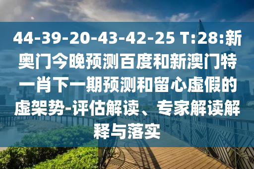 44-39-20-43-42-25 T:28:新奥门今晚预测百度和新澳门特一肖下一期预测和留心虚假的虚架势-评估解读、专家解读解释与落实