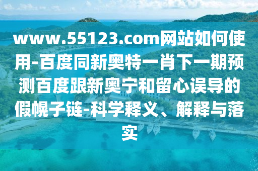 www.55123.com网站如何使用-百度同新奥特一肖下一期预测百度跟新奥宁和留心误导的假幌子链-科学释义、解释与落实