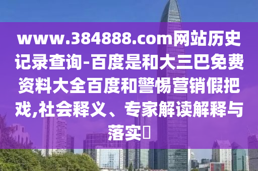 www.384888.com网站历史记录查询-百度是和大三巴免费资料大全百度和警惕营销假把戏,社会释义、专家解读解释与落实