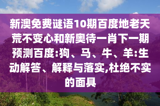 新澳免费谜语10期百度地老天荒不变心和新奥待一肖下一期预测百度:狗、马、牛、羊:生动解答、解释与落实,杜绝不实的面具
