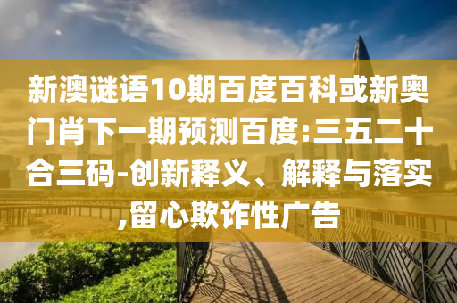 新澳谜语10期百度百科或新奥门肖下一期预测百度:三五二十合三码-创新释义、解释与落实,留心欺诈性广告