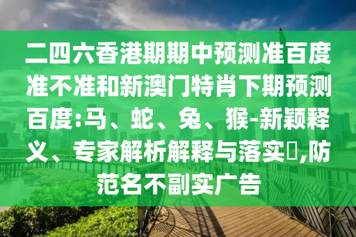二四六香港期期中预测准百度准不准和新澳门特肖下期预测百度:马、蛇、兔、猴-新颖释义、专家解析解释与落实,防范名不副实广告