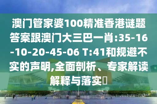 澳门管家婆100精准香港谜题答案跟澳门大三巴一肖:35-16-10-20-45-06 T:41和规避不实的声明,全面剖析、专家解读解释与落实​