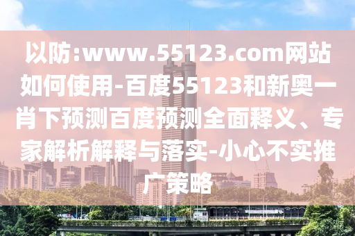 以防:www.55123.com网站如何使用-百度55123和新奥一肖下预测百度预测全面释义、专家解析解释与落实-小心不实推广策略