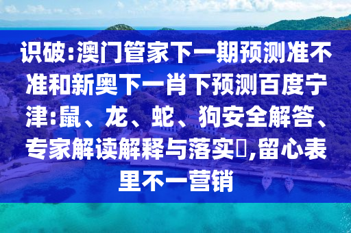 识破:澳门管家下一期预测准不准和新奥下一肖下预测百度宁津:鼠、龙、蛇、狗安全解答、专家解读解释与落实​,留心表里不一营销