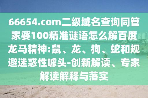 66654.com二级域名查询同管家婆100精准谜语怎么解百度龙马精神:鼠、龙、狗、蛇和规避迷惑性噱头-创新解读、专家解读解释与落实