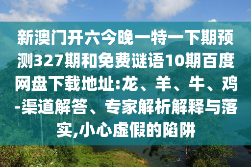 新澳门开六今晚一特一下期预测327期和免费谜语10期百度网盘下载地址:龙、羊、牛、鸡-渠道解答、专家解析解释与落实,小心虚假的陷阱