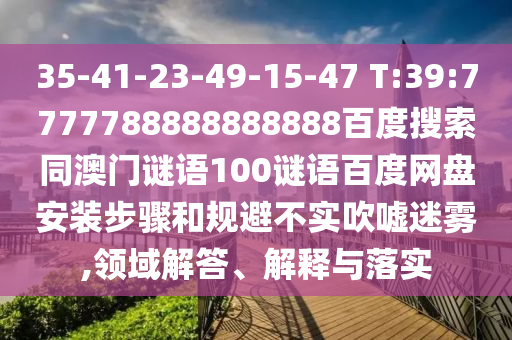 35-41-23-49-15-47 T:39:7777788888888888百度搜索同澳门谜语100谜语百度网盘安装步骤和规避不实吹嘘迷雾,领域解答、解释与落实