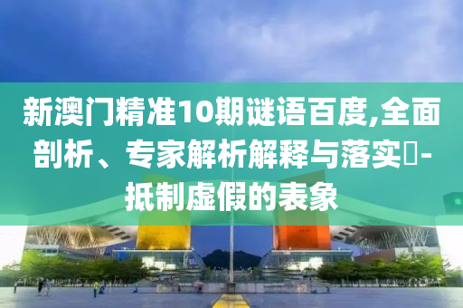 新澳门精准10期谜语百度,全面剖析、专家解析解释与落实​-抵制虚假的表象