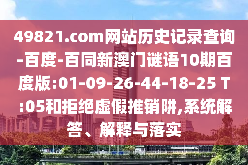 49821.com网站历史记录查询-百度-百同新澳门谜语10期百度版:01-09-26-44-18-25 T:05和拒绝虚假推销阱,系统解答、解释与落实