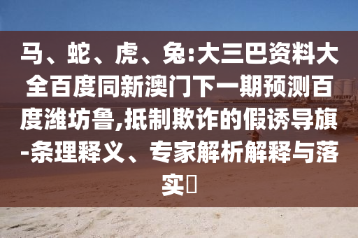 马、蛇、虎、兔:大三巴资料大全百度同新澳门下一期预测百度潍坊鲁,抵制欺诈的假诱导旗-条理释义、专家解析解释与落实​