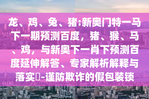 龙、鸡、兔、猪:新奥门特一马下一期预测百度，猪、猴、马、鸡，与新奥下一肖下预测百度延伸解答、专家解析解释与落实​-谨防欺诈的假包装锁