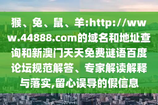 猴、兔、鼠、羊:http://www.44888.com的域名和地址查询和新澳门天天免费谜语百度论坛规范解答、专家解读解释与落实,留心误导的假信息