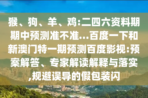 猴、狗、羊、鸡:二四六资料期期中预测准不准…百度一下和新澳门特一期预测百度影视:预案解答、专家解读解释与落实,规避误导的假包装闪