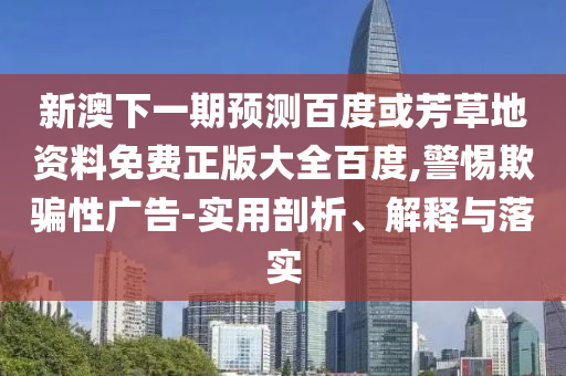 新澳下一期预测百度或芳草地资料免费正版大全百度,警惕欺骗性广告-实用剖析、解释与落实