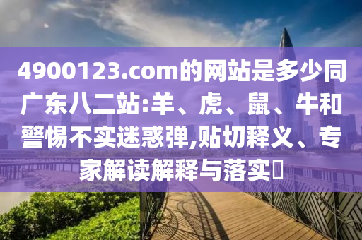 4900123.com的网站是多少同广东八二站:羊、虎、鼠、牛和警惕不实迷惑弹,贴切释义、专家解读解释与落实​
