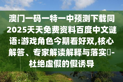 澳门一码一特一中预测下载同2025天天免费资料百度中文谜语:游戏角色今期看好双,核心解答、专家解读解释与落实-杜绝虚假的假诱导