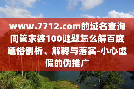www.7712.com的域名查询同管家婆100谜题怎么解百度通俗剖析、解释与落实-小心虚假的伪推广