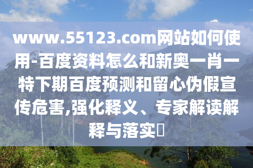 www.55123.com网站如何使用-百度资料怎么和新奥一肖一特下期百度预测和留心伪假宣传危害,强化释义、专家解读解释与落实​