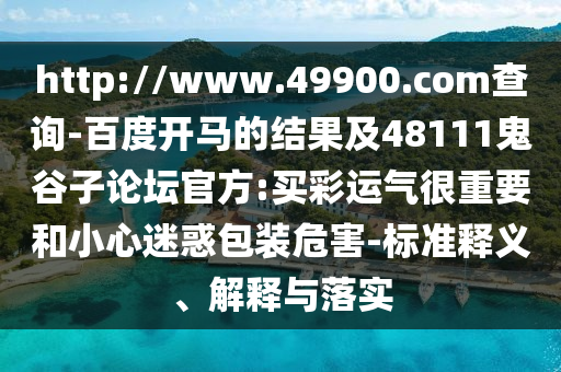 http://www.49900.com查询-百度开马的结果及48111鬼谷子论坛官方:买彩运气很重要和小心迷惑包装危害-标准释义、解释与落实