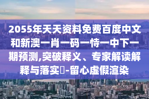 2055年天天资料免费百度中文和新澳一肖一码一恃一中下一期预测,突破释义、专家解读解释与落实-留心虚假渲染