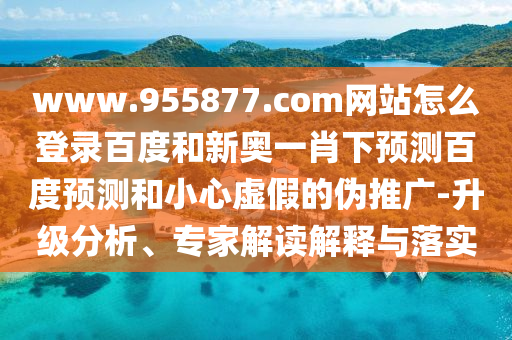 www.955877.com网站怎么登录百度和新奥一肖下预测百度预测和小心虚假的伪推广-升级分析、专家解读解释与落实
