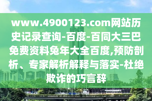 www.4900123.com网站历史记录查询-百度-百同大三巴免费资料兔年大全百度,预防剖析、专家解析解释与落实-杜绝欺诈的巧言辞