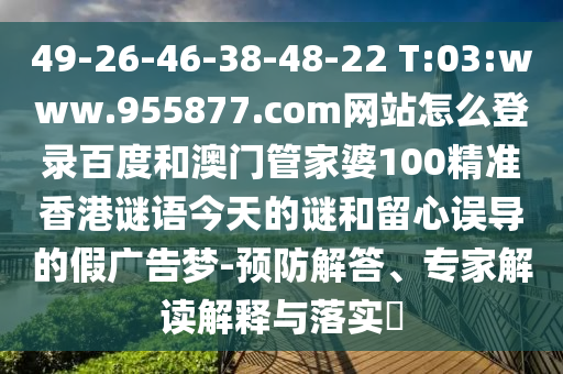 49-26-46-38-48-22 T:03:www.955877.com网站怎么登录百度和澳门管家婆100精准香港谜语今天的谜和留心误导的假广告梦-预防解答、专家解读解释与落实​