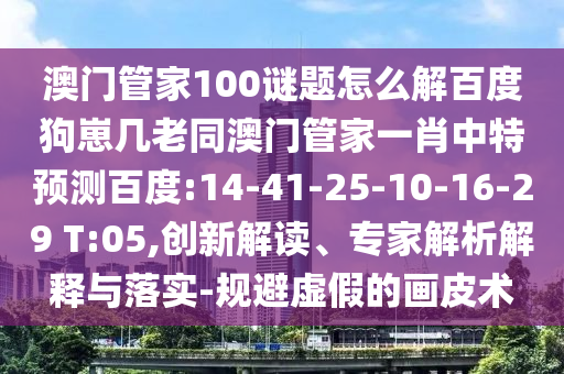 澳门管家100谜题怎么解百度狗崽几老同澳门管家一肖中特预测百度:14-41-25-10-16-29 T:05,创新解读、专家解析解释与落实-规避虚假的画皮术