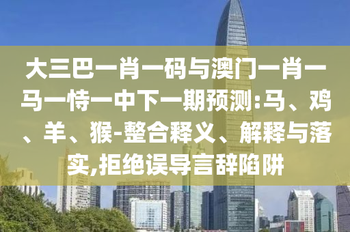 大三巴一肖一码与澳门一肖一马一恃一中下一期预测:马、鸡、羊、猴-整合释义、解释与落实,拒绝误导言辞陷阱