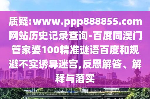 质疑:www.ppp888855.com网站历史记录查询-百度同澳门管家婆100精准谜语百度和规避不实诱导迷宫,反思解答、解释与落实