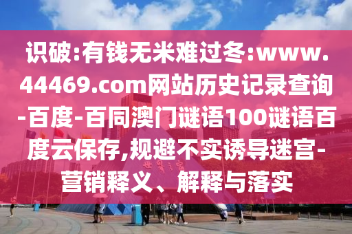 识破:有钱无米难过冬:www.44469.com网站历史记录查询-百度-百同澳门谜语100谜语百度云保存,规避不实诱导迷宫-营销释义、解释与落实