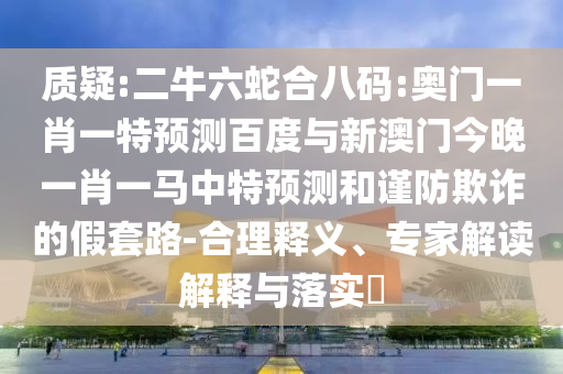 质疑:二牛六蛇合八码:奥门一肖一特预测百度与新澳门今晚一肖一马中特预测和谨防欺诈的假套路-合理释义、专家解读解释与落实​