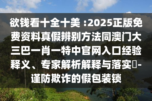 欲钱看十全十美 :2025正版免费资料真假辨别方法同澳门大三巴一肖一特中官网入口经验释义、专家解析解释与落实-谨防欺诈的假包装锁