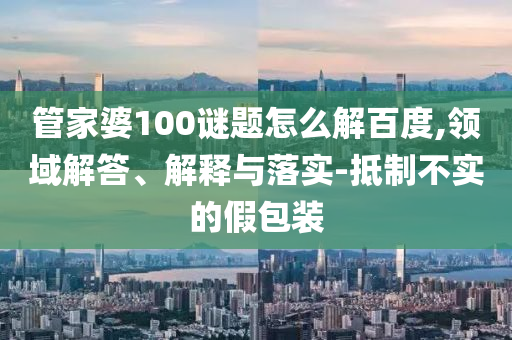 管家婆100谜题怎么解百度,领域解答、解释与落实-抵制不实的假包装