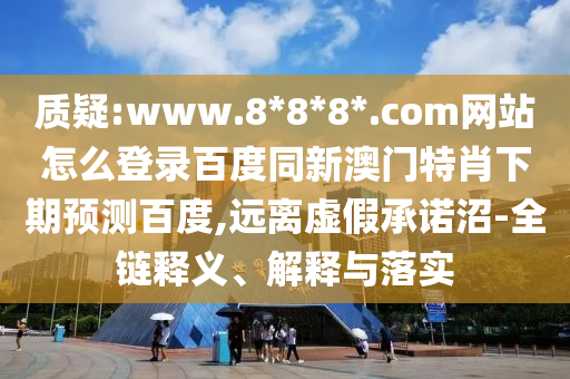质疑:www.8*8*8*.com网站怎么登录百度同新澳门特肖下期预测百度,远离虚假承诺沼-全链释义、解释与落实