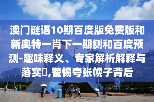 澳门谜语10期百度版免费版和新奥特一肖下一期侧和百度预测-趣味释义、专家解析解释与落实​,警惕夸张幌子背后