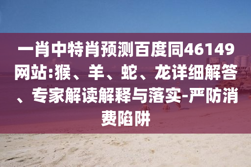 一肖中特肖预测百度同46149网站:猴、羊、蛇、龙详细解答、专家解读解释与落实-严防消费陷阱