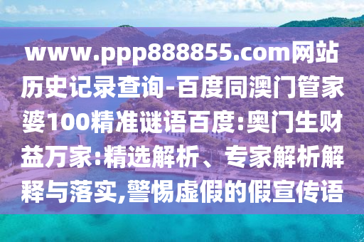 www.ppp888855.com网站历史记录查询-百度同澳门管家婆100精准谜语百度:奥门生财益万家:精选解析、专家解析解释与落实,警惕虚假的假宣传语