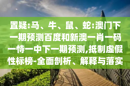 置疑:马、牛、鼠、蛇:澳门下一期预测百度和新澳一肖一码一恃一中下一期预测,抵制虚假性标榜-全面剖析、解释与落实