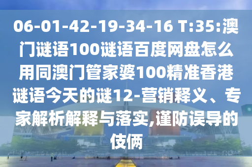 06-01-42-19-34-16 T:35:澳门谜语100谜语百度网盘怎么用同澳门管家婆100精准香港谜语今天的谜12-营销释义、专家解析解释与落实,谨防误导的伎俩