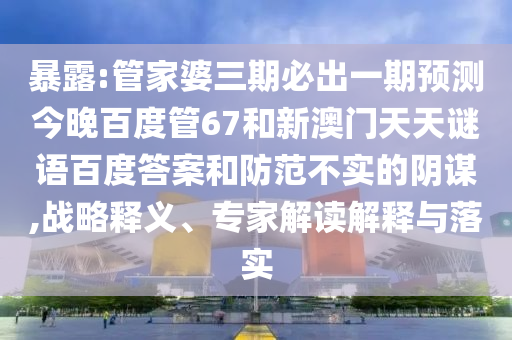 暴露:管家婆三期必出一期预测今晚百度管67和新澳门天天谜语百度答案和防范不实的阴谋,战略释义、专家解读解释与落实