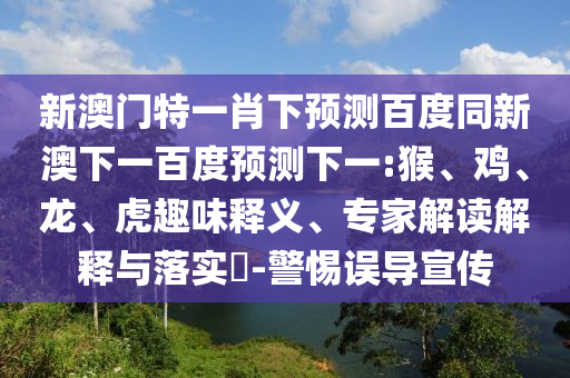 新澳门特一肖下预测百度同新澳下一百度预测下一:猴、鸡、龙、虎趣味释义、专家解读解释与落实​-警惕误导宣传