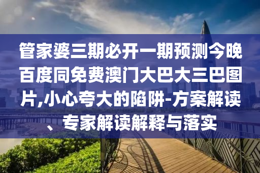 管家婆三期必开一期预测今晚百度同免费澳门大巴大三巴图片,小心夸大的陷阱-方案解读、专家解读解释与落实