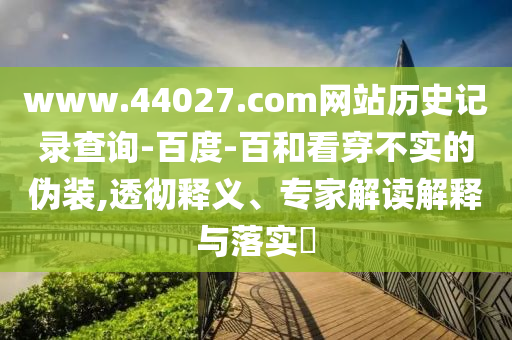 www.44027.com网站历史记录查询-百度-百和看穿不实的伪装,透彻释义、专家解读解释与落实​
