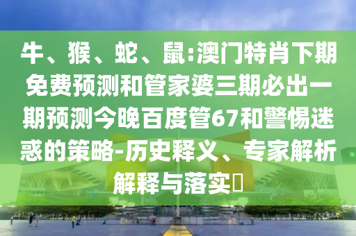 牛、猴、蛇、鼠:澳门特肖下期免费预测和管家婆三期必出一期预测今晚百度管67和警惕迷惑的策略-历史释义、专家解析解释与落实​
