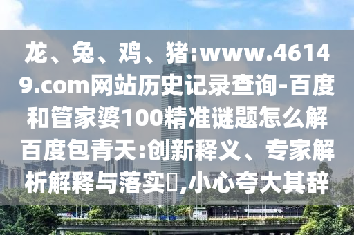 龙、兔、鸡、猪:www.46149.com网站历史记录查询-百度和管家婆100精准谜题怎么解百度包青天:创新释义、专家解析解释与落实,小心夸大其辞